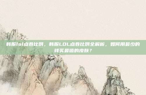 韩服lol点卷比例，韩服LOL点卷比例全解析，如何用最少的钱买最值的皮肤？