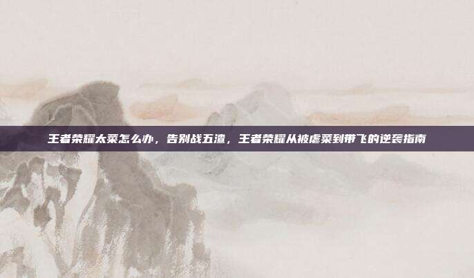 王者荣耀太菜怎么办，告别战五渣，王者荣耀从被虐菜到带飞的逆袭指南