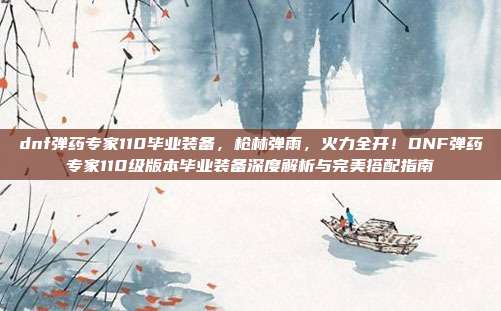 dnf弹药专家110毕业装备，枪林弹雨，火力全开！DNF弹药专家110级版本毕业装备深度解析与完美搭配指南