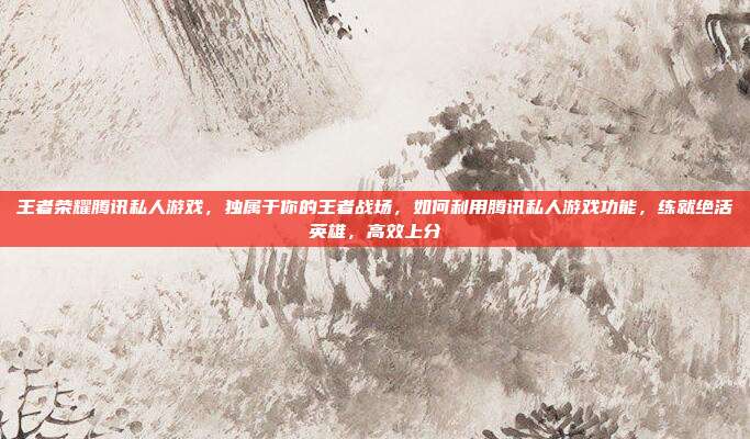 王者荣耀腾讯私人游戏，独属于你的王者战场，如何利用腾讯私人游戏功能，练就绝活英雄，高效上分