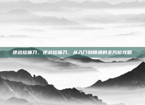 逆战捡镰刀，逆战捡镰刀，从入门到精通的全方位攻略