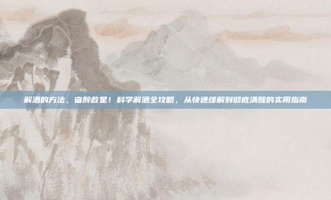 解酒的方法，宿醉救星！科学解酒全攻略，从快速缓解到彻底清醒的实用指南