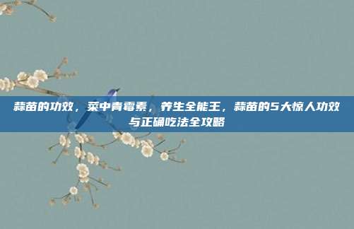 蒜苗的功效，菜中青霉素，养生全能王，蒜苗的5大惊人功效与正确吃法全攻略