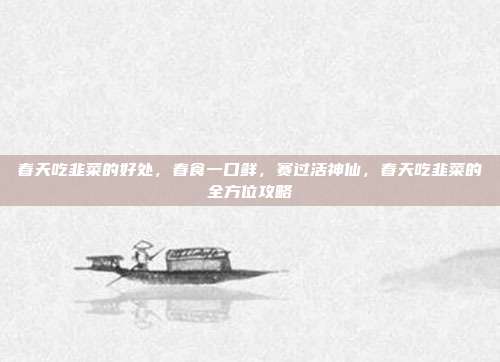 春天吃韭菜的好处，春食一口鲜，赛过活神仙，春天吃韭菜的全方位攻略