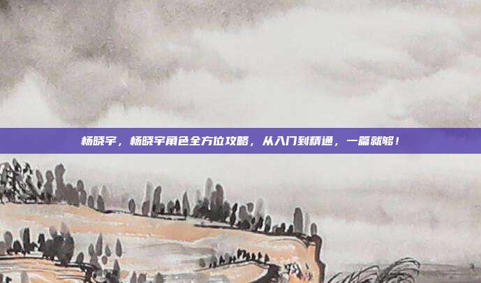 杨晓宇，杨晓宇角色全方位攻略，从入门到精通，一篇就够！