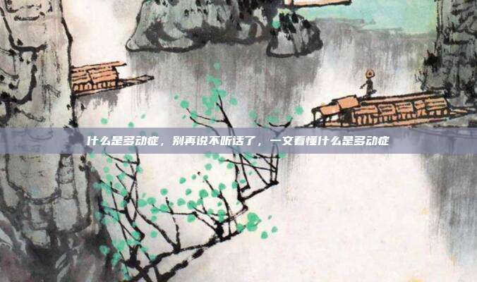 什么是多动症，别再说不听话了，一文看懂什么是多动症