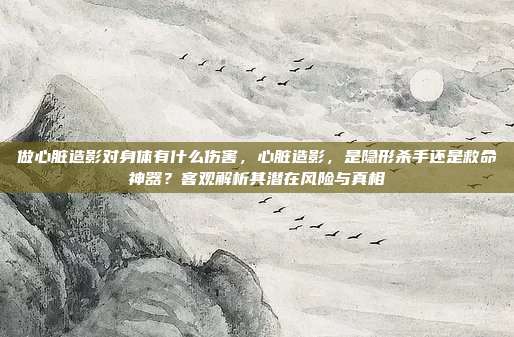 做心脏造影对身体有什么伤害，心脏造影，是隐形杀手还是救命神器？客观解析其潜在风险与真相