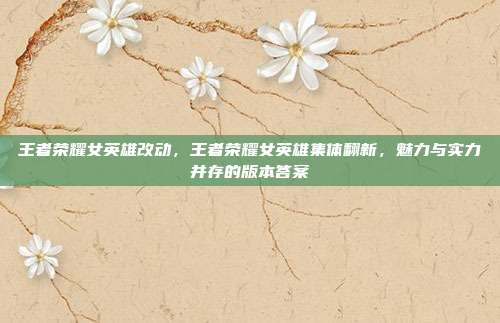 王者荣耀女英雄改动，王者荣耀女英雄集体翻新，魅力与实力并存的版本答案