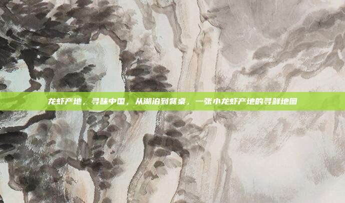 龙虾产地，寻味中国，从湖泊到餐桌，一张小龙虾产地的寻鲜地图