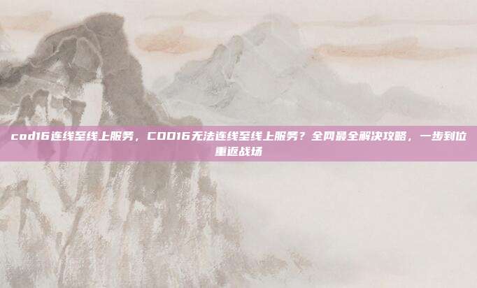 cod16连线至线上服务，COD16无法连线至线上服务？全网最全解决攻略，一步到位重返战场