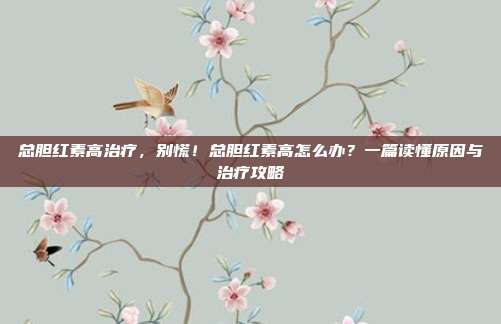 总胆红素高治疗，别慌！总胆红素高怎么办？一篇读懂原因与治疗攻略