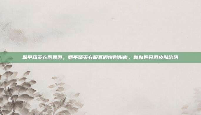 和平精英衣服真假，和平精英衣服真假辨别指南，教你避开假皮肤陷阱