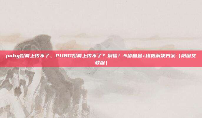 pubg招募上传不了，PUBG招募上传不了？别慌！5步自查+终极解决方案（附图文教程）