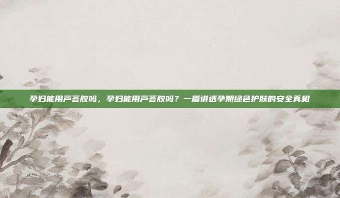 孕妇能用芦荟胶吗，孕妇能用芦荟胶吗？一篇讲透孕期绿色护肤的安全真相