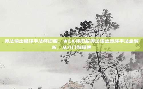 奥法输出循环手法怀旧服，WLK怀旧服奥法输出循环手法全解析，从入门到精通