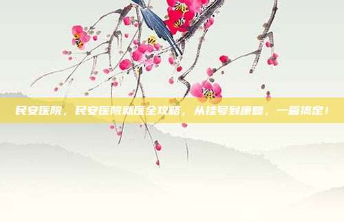民安医院，民安医院就医全攻略，从挂号到康复，一篇搞定！