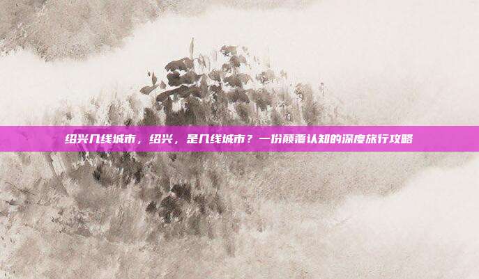 绍兴几线城市，绍兴，是几线城市？一份颠覆认知的深度旅行攻略