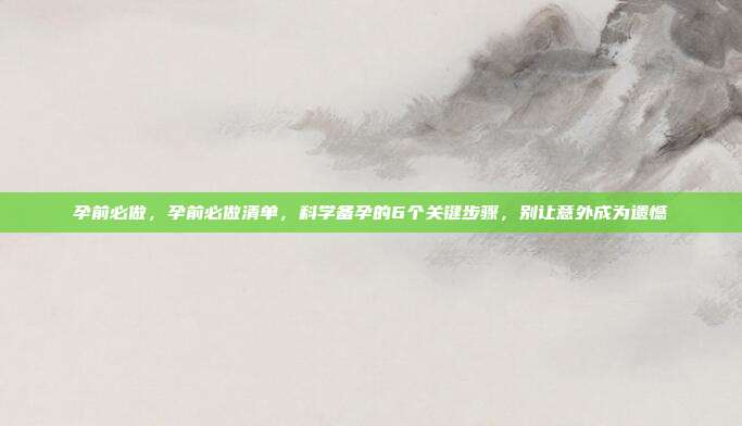 孕前必做，孕前必做清单，科学备孕的6个关键步骤，别让意外成为遗憾