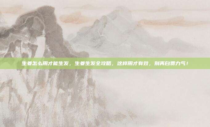 生姜怎么用才能生发，生姜生发全攻略，这样用才有效，别再白费力气！