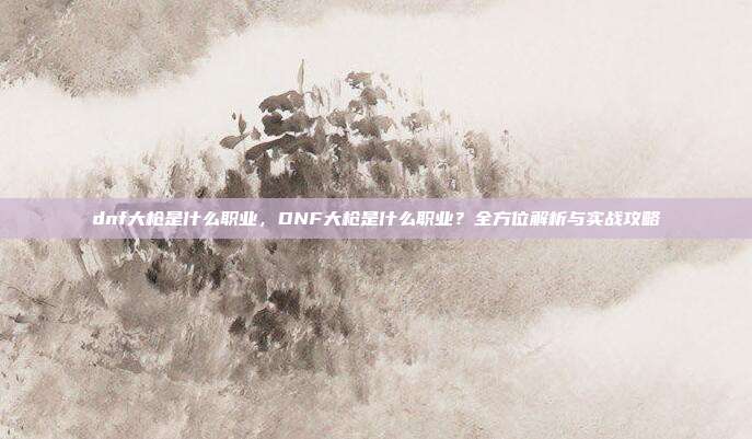 dnf大枪是什么职业，DNF大枪是什么职业？全方位解析与实战攻略