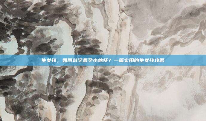 生女孩，如何科学备孕小棉袄？一篇实用的生女孩攻略