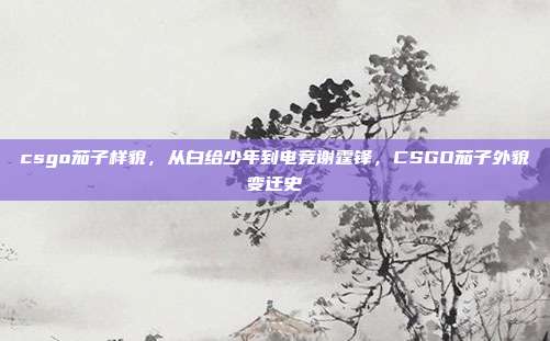 csgo茄子样貌，从白给少年到电竞谢霆锋，CSGO茄子外貌变迁史
