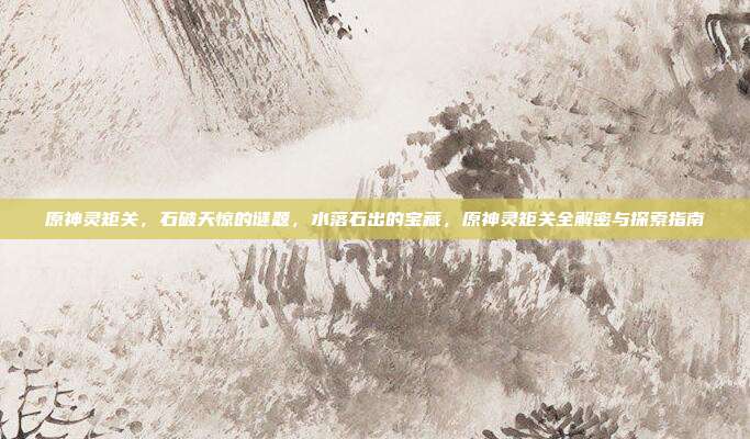 原神灵矩关，石破天惊的谜题，水落石出的宝藏，原神灵矩关全解密与探索指南