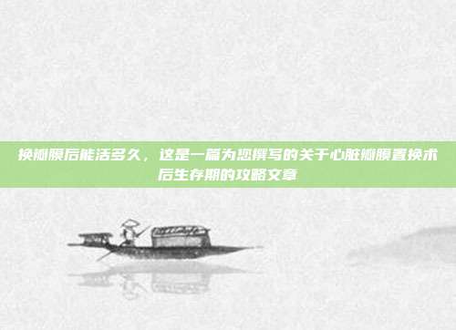 换瓣膜后能活多久，这是一篇为您撰写的关于心脏瓣膜置换术后生存期的攻略文章