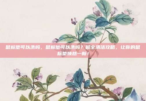 鼠标垫可以洗吗，鼠标垫可以洗吗？超全清洁攻略，让你的鼠标垫焕然一新！