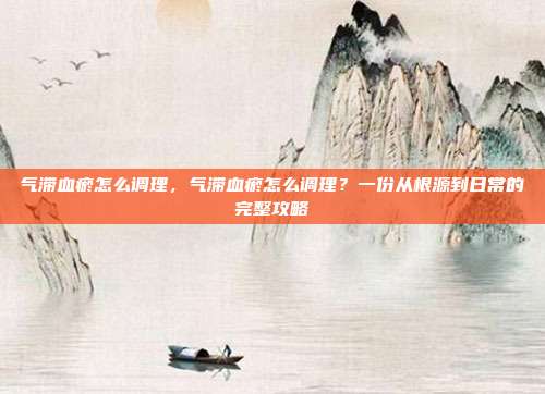气滞血瘀怎么调理，气滞血瘀怎么调理？一份从根源到日常的完整攻略