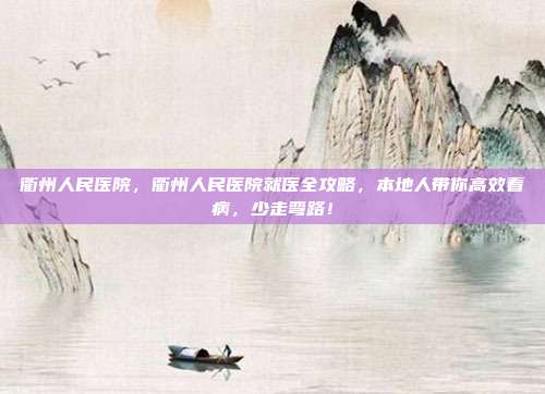 衢州人民医院，衢州人民医院就医全攻略，本地人带你高效看病，少走弯路！