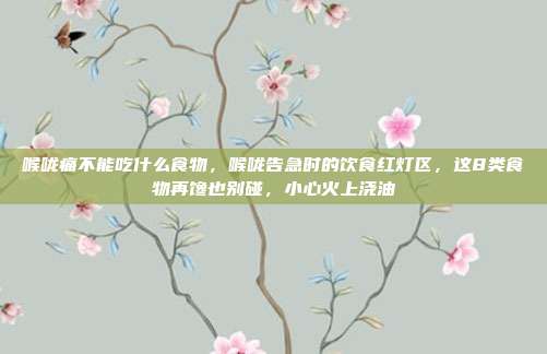 喉咙痛不能吃什么食物，喉咙告急时的饮食红灯区，这8类食物再馋也别碰，小心火上浇油