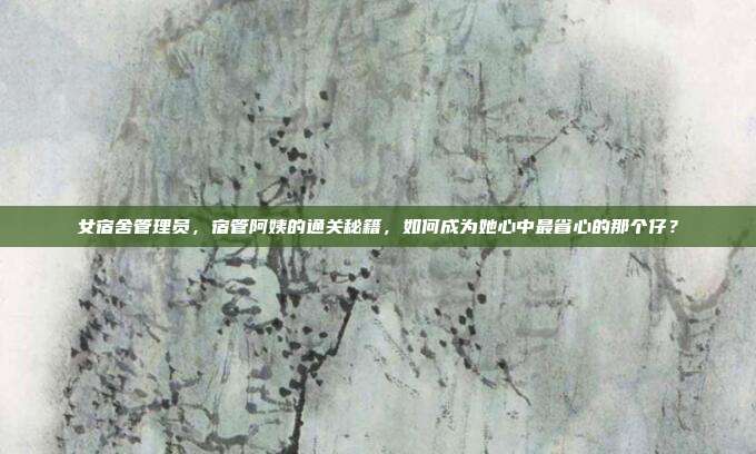 女宿舍管理员，宿管阿姨的通关秘籍，如何成为她心中最省心的那个仔？