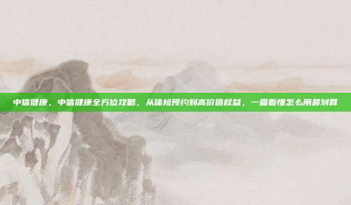 中信健康，中信健康全方位攻略，从体检预约到高价值权益，一篇看懂怎么用最划算