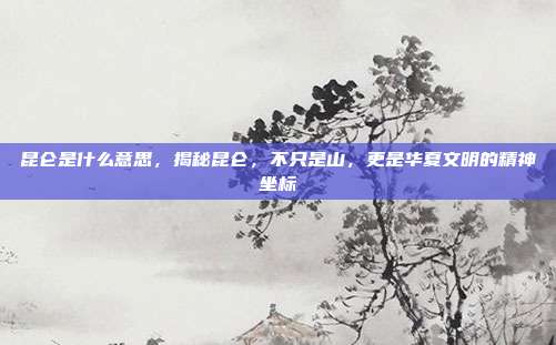 昆仑是什么意思，揭秘昆仑，不只是山，更是华夏文明的精神坐标