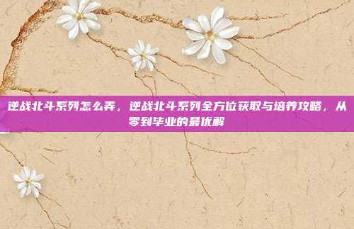 逆战北斗系列怎么弄，逆战北斗系列全方位获取与培养攻略，从零到毕业的最优解