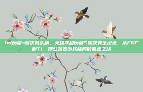lol历届s赛决赛战绩，英雄联盟历届S赛决赛全记录，从FNC到T1，那些改变游戏格局的巅峰之战