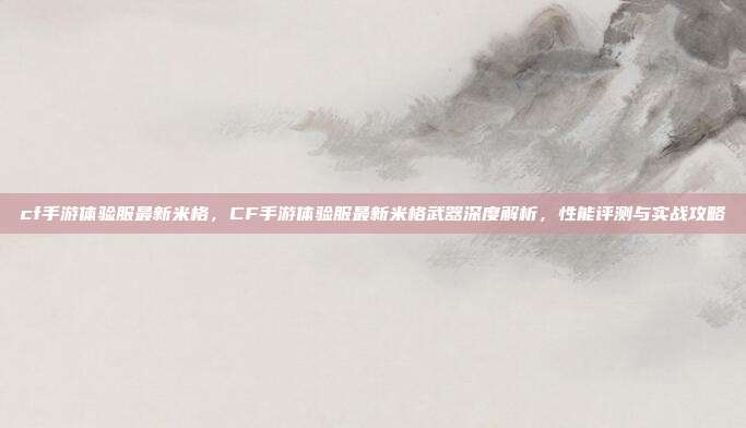 cf手游体验服最新米格，CF手游体验服最新米格武器深度解析，性能评测与实战攻略