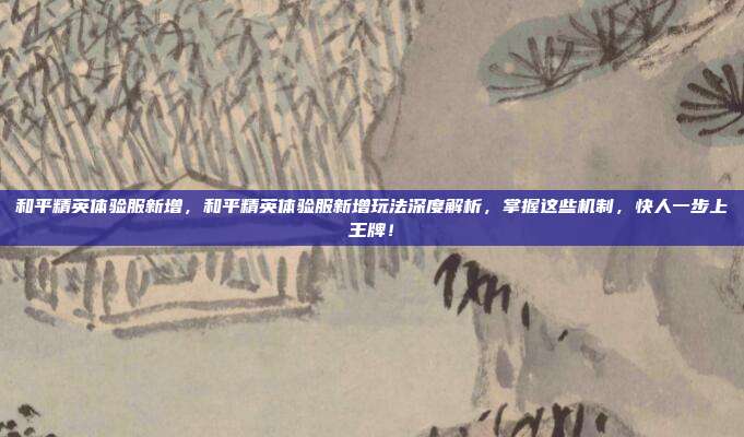 和平精英体验服新增，和平精英体验服新增玩法深度解析，掌握这些机制，快人一步上王牌！