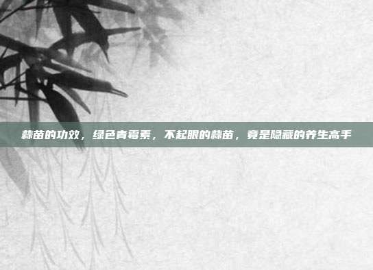 蒜苗的功效，绿色青霉素，不起眼的蒜苗，竟是隐藏的养生高手