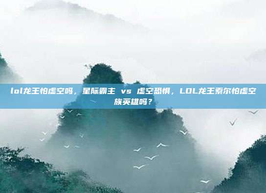 lol龙王怕虚空吗，星际霸主 vs 虚空恐惧，LOL龙王索尔怕虚空族英雄吗？