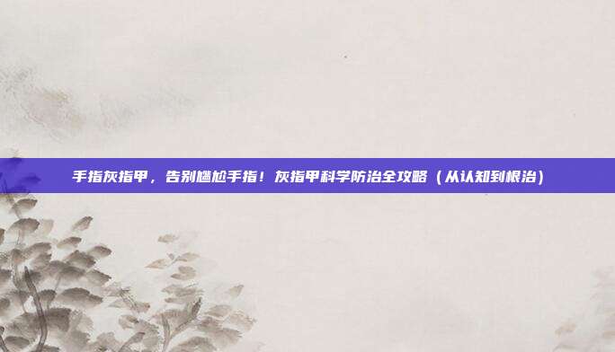 手指灰指甲，告别尴尬手指！灰指甲科学防治全攻略（从认知到根治）