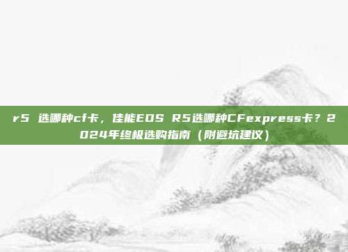 r5 选哪种cf卡，佳能EOS R5选哪种CFexpress卡？2024年终极选购指南（附避坑建议）