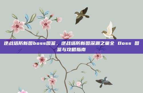 逆战塔防新图boss图鉴，逆战塔防新图深渊之巢全 Boss 图鉴与攻略指南