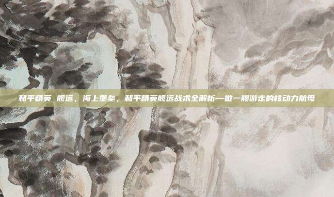 和平精英 舰远，海上堡垒，和平精英舰远战术全解析—做一艘游走的核动力航母