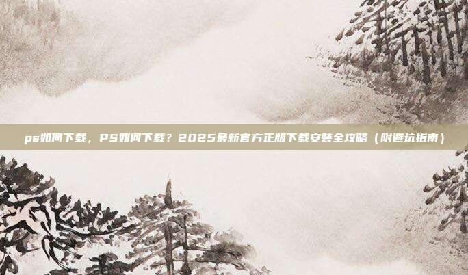 ps如何下载，PS如何下载？2025最新官方正版下载安装全攻略（附避坑指南）