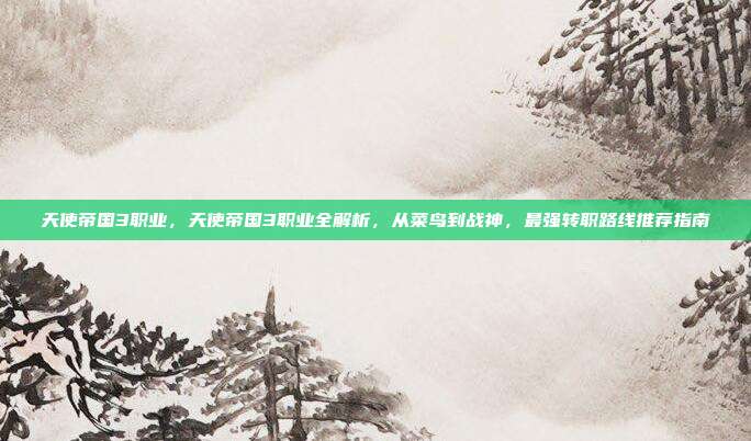 天使帝国3职业，天使帝国3职业全解析，从菜鸟到战神，最强转职路线推荐指南