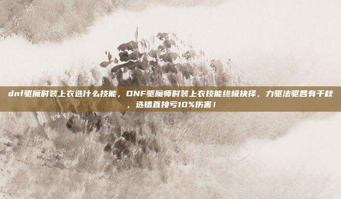 dnf驱魔时装上衣选什么技能，DNF驱魔师时装上衣技能终极抉择，力驱法驱各有千秋，选错直接亏10%伤害！