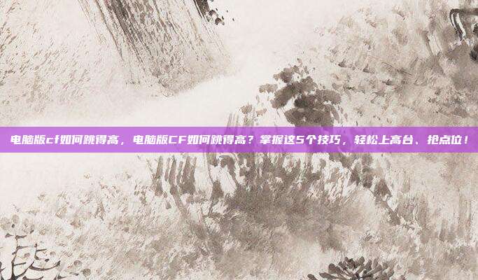 电脑版cf如何跳得高，电脑版CF如何跳得高？掌握这5个技巧，轻松上高台、抢点位！