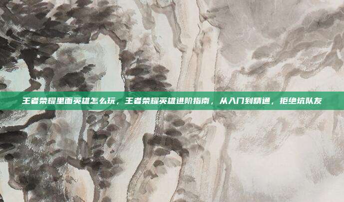 王者荣耀里面英雄怎么玩，王者荣耀英雄进阶指南，从入门到精通，拒绝坑队友